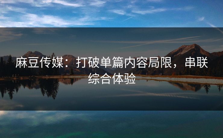 麻豆传媒：打破单篇内容局限，串联综合体验