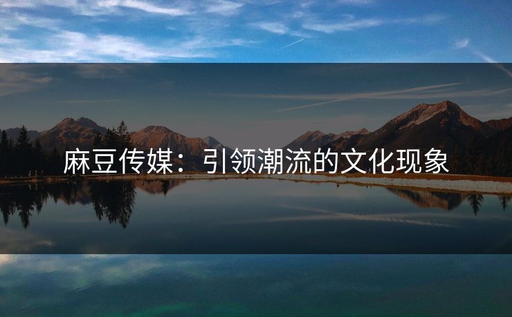 麻豆传媒：引领潮流的文化现象