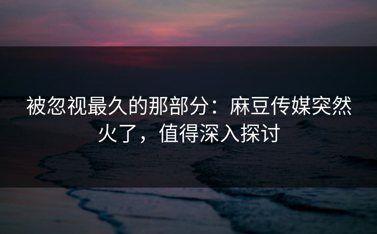 被忽视最久的那部分：麻豆传媒突然火了，值得深入探讨