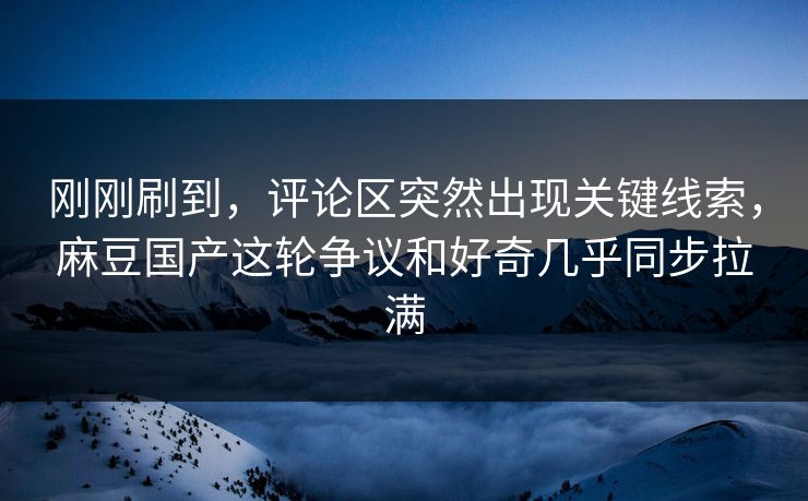 刚刚刷到，评论区突然出现关键线索，麻豆国产这轮争议和好奇几乎同步拉满