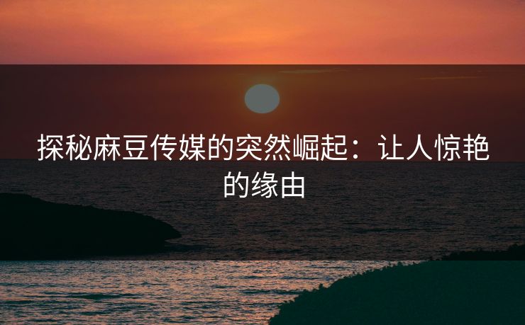 探秘麻豆传媒的突然崛起：让人惊艳的缘由