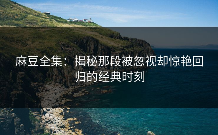 麻豆全集：揭秘那段被忽视却惊艳回归的经典时刻
