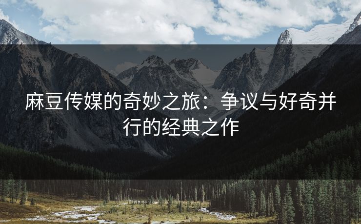 麻豆传媒的奇妙之旅：争议与好奇并行的经典之作