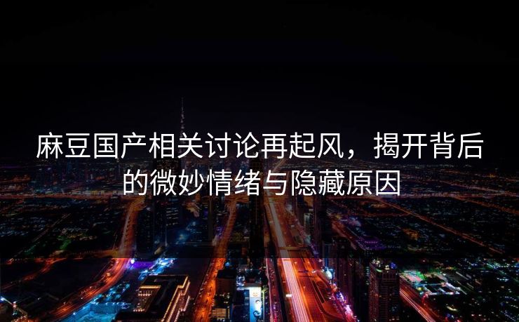 麻豆国产相关讨论再起风，揭开背后的微妙情绪与隐藏原因