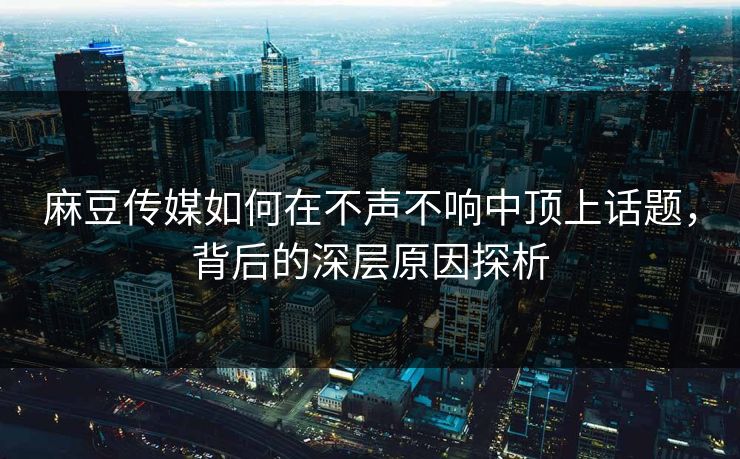 麻豆传媒如何在不声不响中顶上话题，背后的深层原因探析