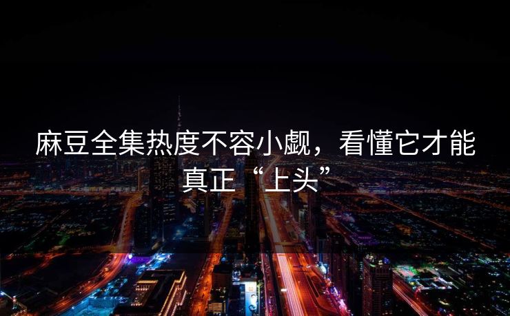麻豆全集热度不容小觑，看懂它才能真正“上头”