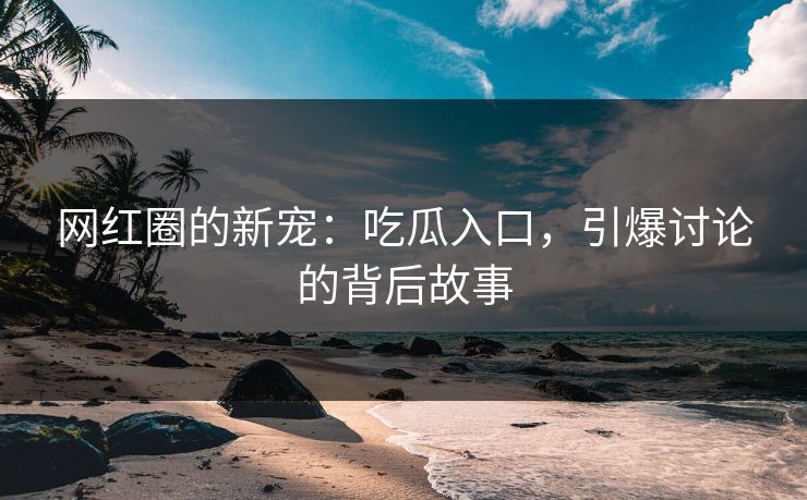 网红圈的新宠：吃瓜入口，引爆讨论的背后故事