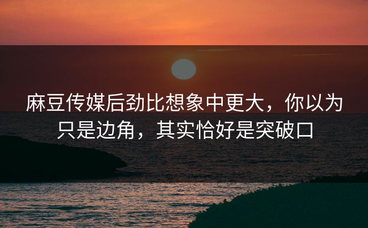 麻豆传媒后劲比想象中更大，你以为只是边角，其实恰好是突破口