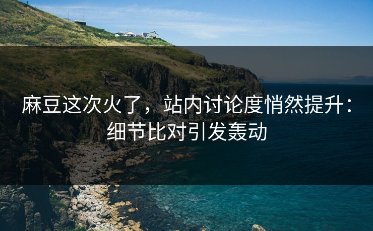 麻豆这次火了，站内讨论度悄然提升：细节比对引发轰动