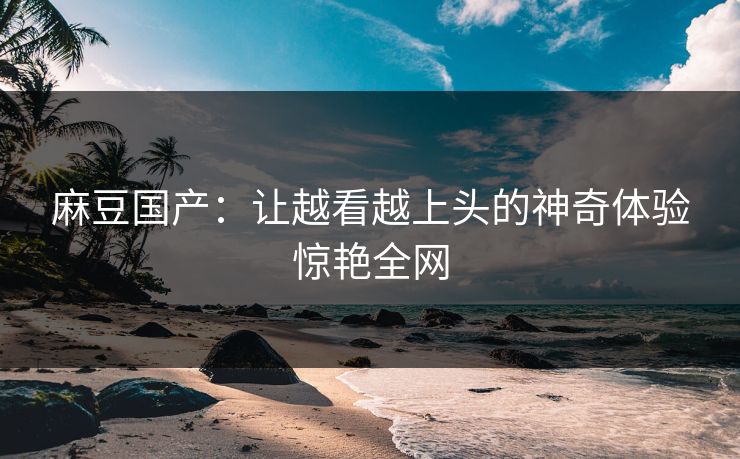 麻豆国产：让越看越上头的神奇体验惊艳全网
