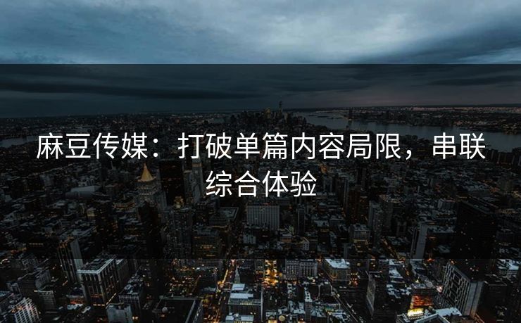 麻豆传媒：打破单篇内容局限，串联综合体验