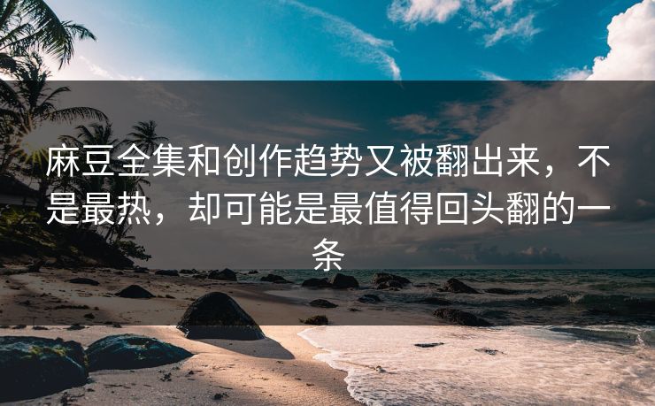 麻豆全集和创作趋势又被翻出来，不是最热，却可能是最值得回头翻的一条