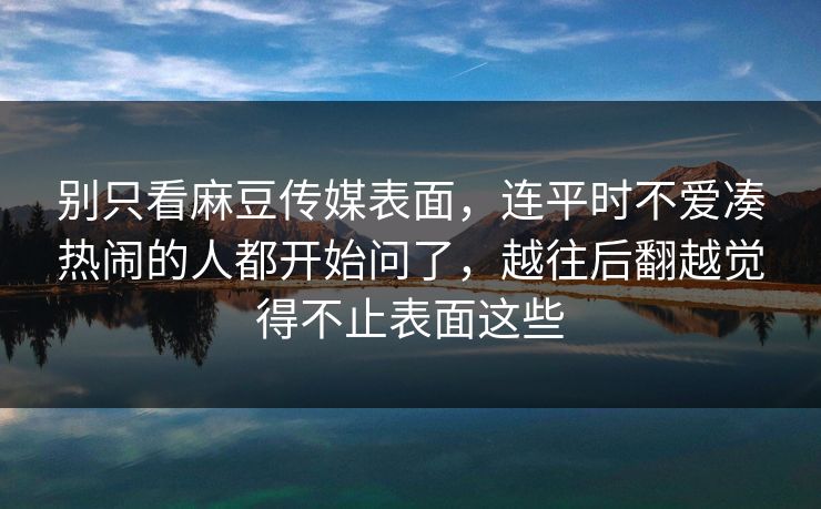别只看麻豆传媒表面，连平时不爱凑热闹的人都开始问了，越往后翻越觉得不止表面这些