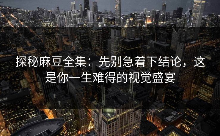 探秘麻豆全集：先别急着下结论，这是你一生难得的视觉盛宴