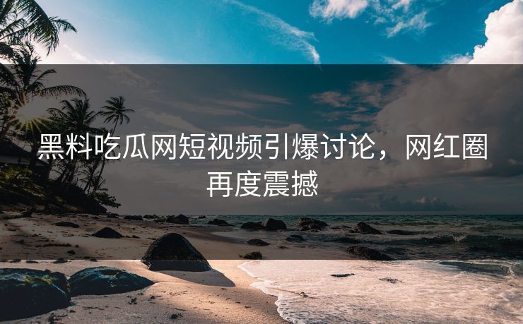 黑料吃瓜网短视频引爆讨论，网红圈再度震撼