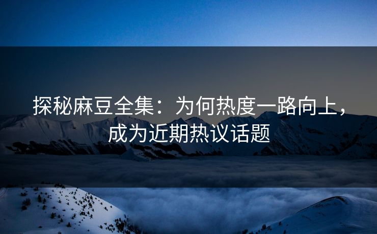 探秘麻豆全集：为何热度一路向上，成为近期热议话题