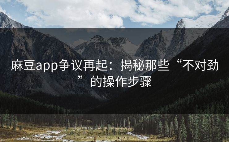 麻豆app争议再起：揭秘那些“不对劲”的操作步骤