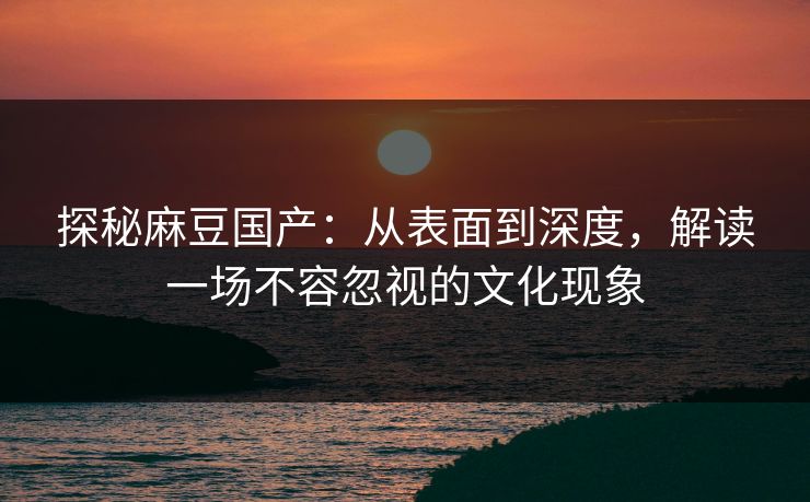 探秘麻豆国产:从表面到深度,解读一场不容忽视的文化现象
